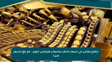 ارتفاع مفاجئ في أسعار الذهب والدولار طرابلس اليوم.. كم بلغ السعر الآن؟